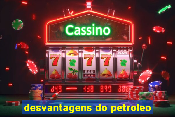 desvantagens do petroleo